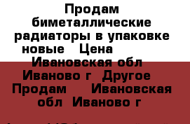 Продам биметаллические радиаторы в упаковке новые › Цена ­ 4 000 - Ивановская обл., Иваново г. Другое » Продам   . Ивановская обл.,Иваново г.